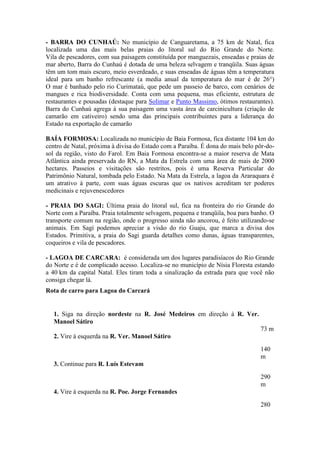 - BARRA DO CUNHAÚ: No município de Canguaretama, a 75 km de Natal, fica
localizada uma das mais belas praias do litoral sul do Rio Grande do Norte.
Vila de pescadores, com sua paisagem constituída por manguezais, enseadas e praias de
mar aberto, Barra do Cunhaú é dotada de uma beleza selvagem e tranqüila. Suas águas
têm um tom mais escuro, meio esverdeado, e suas enseadas de águas têm a temperatura
ideal para um banho refrescante (a media anual da temperatura do mar é de 26°)
O mar é banhado pelo rio Curimataú, que pede um passeio de barco, com cenários de
mangues e rica biodiversidade. Conta com uma pequena, mas eficiente, estrutura de
restaurantes e pousadas (destaque para Solimar e Punto Massimo, ótimos restaurantes).
Barra do Cunhaú agrega à sua paisagem uma vasta área de carcinicultura (criação de
camarão em cativeiro) sendo uma das principais contribuintes para a liderança do
Estado na exportação de camarão

BAÍA FORMOSA: Localizada no município de Baia Formosa, fica distante 104 km do
centro de Natal, próxima à divisa do Estado com a Paraíba. É dona do mais belo pôr-do-
sol da região, visto do Farol. Em Baia Formosa encontra-se a maior reserva de Mata
Atlântica ainda preservada do RN, a Mata da Estrela com uma área de mais de 2000
hectares. Passeios e visitações são restritos, pois é uma Reserva Particular do
Patrimônio Natural, tombada pelo Estado. Na Mata da Estrela, a lagoa da Araraquara é
um atrativo à parte, com suas águas escuras que os nativos acreditam ter poderes
medicinais e rejuvenescedores

- PRAIA DO SAGI: Última praia do litoral sul, fica na fronteira do rio Grande do
Norte com a Paraíba. Praia totalmente selvagem, pequena e tranqüila, boa para banho. O
transporte comum na região, onde o progresso ainda não ancorou, é feito utilizando-se
animais. Em Sagi podemos apreciar a visão do rio Guaju, que marca a divisa dos
Estados. Primitiva, a praia do Sagi guarda detalhes como dunas, águas transparentes,
coqueiros e vila de pescadores.

- LAGOA DE CARCARA: é considerada um dos lugares paradisíacos do Rio Grande
do Norte e é de complicado acesso. Localiza-se no município de Nísia Floresta estando
a 40 km da capital Natal. Eles tiram toda a sinalização da estrada para que você não
consiga chegar lá.
Rota de carro para Lagoa do Carcará


   1. Siga na direção nordeste na R. José Medeiros em direção à R. Ver.
   Manoel Sátiro
                                                                                73 m
   2. Vire à esquerda na R. Ver. Manoel Sátiro
                                                                                140
                                                                                m
   3. Continue para R. Luís Estevam

                                                                                290
                                                                                m
   4. Vire à esquerda na R. Poe. Jorge Fernandes

                                                                                280
 