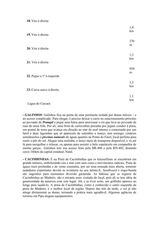 18. Vire à direita

                                                                                  1,4
                                                                                  km
   19. Vire à direita

                                                                                  270
                                                                                  m
   20. Vire à direita

                                                                                  1,3
                                                                                  km
   21. Vire à direita

                                                                                  950
                                                                                  m
   22. Pegue a 1ª à esquerda
                                                                                  3,5
                                                                                  km
   23. Curva suave à direita

                                                                                  1,1
                                                                                  km
   Lagoa do Carcará


- GALINHOS: Galinhos fica na ponta de uma península isolada por dunas móveis - e
ao acesso complicado. Para chegar, é preciso deixar o carro no estacionamento próximo
ao povoado de Pratagil e pegar uma balsa para atravessar o rio que leva ao povoado de
ruas de areia fofa. Por ali, uma frota de carrocinhas puxadas por jegues conduz à praia,
um pontal de areia que avança em direção ao mar de azul intenso e contornado por um
farol e duas lagoinhas que só aparecem de setembro a março. tem sossego, cenários
semidesertos e piscinas naturais de águas quentes na Ponta do Farol, local perfeito para
curtir o pôr do sol. Alugue uma mulinha, o único meio de transporte disponível, e vá até
lá para mergulhar e relaxar, ou apenas para assistir o belo espetáculo em companhia de
muitas garças. Galinhos tem seu acesso feito pela BR-406 e pela RN-402, distando
cerca 166km da capital estadual, Natal.

- CACIMBINHAS: É na Praia de Cacimbinhas que os kitesurfistas se encontram em
grande número, embelezando céu e mar com suas cores e movimentos radicais. Praia de
águas mais profundas e de vento constante, por ser uma enseada mais aberta, somente
nadadores experientes devem se aventurar no seu íntimo.E, Sandboard e esqui-bunda
são sugestões para momentos diversão garantida. As falésias que se erguem de
Cacimbinhas ao Madeiro, são o mirante mais visitado do local, pois ali se tem idéia da
generosidade da natureza com este lugar. Ah, e se tiver sorte, um golfinho aparece ao
longe para saudá-lo. A praia de Cacimbinhas, como é conhecido o canto esquerdo da
praia do Madeiro, é o melhor local da região. Depois das três da tarde, o sol já não
atinge diretamente as dunas, tornando a prática mais agradável. Algumas agências de
turismo em Pipa alugam equipamentos
 