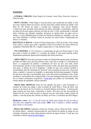 PASSEIOS:

- LITORAL URBANO: Ponta Negra,Via Costeira, Areia Preta, Praia dos Artistas e
Praia do Forte

- PONTA NEGRA - Ponta Negra é uma das praias mais conhecidas da cidade. É nela
que está o famoso Morro do Careca, um dos mais belos cartões postais da cidade. Uma
duna de 120 metros de altura e cercada por vegetação, com acesso fechado.
A praia tem uma excelente infra-estrutura de hotéis, pousadas e restaurantes, além de
ser palco de diversos agitos noturnos em toda sua orla. A orla, reurbanizada, é utilizada
pelos visitantes que desejam caminhar, descansar ou apenas bater um papo com os
amigos. A mais badalada praia de Natal tem barracas animadas no calçadão e um mar
que reúne banhistas e surfistas. Ponto de encontro de várias tribos é freqüentada por
nativos e visitantes.
DISTÂNCIA E ROTAS: A praia de Ponta Negra fica a 12km do Centro. Para chegar
lá do centro, o trajeto mais curto e agradável é pela Via Costeira. De outros bairros ou
chegando a Natal pela BR-101, a opção é seguir pela Av. Eng. Roberto Freire.

- VIA COSTEIRA: A Via Costeira é a continuação da praia de Ponta Negra. É nela
que estão os hotéis de padrão 4 e 5 estrelas da cidade. É uma praia bastante calma,
freqüentada geralmente apenas pelos hóspedes dos hotéis próximos.

- AREIA PRETA: Esta praia até pouco tempo era freqüentada apenas pelos moradores
do bairro de Mãe Luíza, que fica próximo, mas o que tem se notado é a valorização do
local e o surgimento de prédios e residências de luxo na orla. Isso tudo, muito
provavelmente, devido à vista exuberante do oceano verde e das duas baías que formam
esta praia. A prática do surf é freqüente, o banho de mar com crianças também é
recomendado, pois há a formação de "piscinas" entre as pedras na maré seca. Já na maré
cheia, a pedida é o passeio no calçadão e a apreciação da belíssima paisagem. O banho
de mar neste caso não é recomendado, pois o mar sobe muito encobrindo a areia. Nesta
condição, o surf também fica comprometido. Um outro destaque desta praia com certeza
são os ótimos restaurantes (sugerimos o Farol Bar) que podem ser encontrados. São
muitas opções de qualidade e preços atraentes

- PRAIA DOS ARTISTAS: Praia de mar agitado, boa para o surf, localizada a 5
minutos do Centro da cidade e entre as praias de Areia Preta e Praia do Meio. Seu
acesso se dá através da Via Costeira ou Avenida Hermes da Fonseca. É famosa pelo
agito noturno em seus bares, restaurantes e boates. Não deixe de dar uma parada na
Ladeira do Sol, local onde dá para se apreciar um dos mais belos cartões postais da
cidade: a vista das praias dos Artistas, do Meio, do Forte e a Fortaleza dos Reis Magos.

Distâncias e rotas - de 1 a 3 km do Centro de Natal, pela Ladeira do Sol, de onde se
tem uma vista magnífica sobre estas praias. OBS.: Este é também o melhor caminho
para o forte e a nova ponte.

- PRAIA DO FORTE: Seguindo a Praia dos Artistas, temos a Praia do Forte - última
do litoral urbano - também caracterizada por uma barreira de pedras ao longo de sua
extensão, formando na maré cheia piscinas naturais de águas mornas. É nela que está
localizado o famoso Forte dos Reis Magos
 