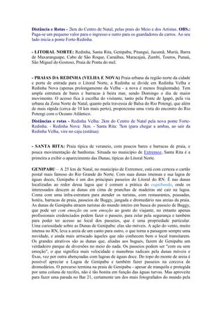 Distância e Rotas - 2km do Centro de Natal, pelas prais do Meio e dos Artistas. OBS.:
Paga-se um pequeno valor para o ingresso e outro para os guardadores de carros. Ao seu
lado inicia a ponte Forte-Redinha.

- LITORAL NORTE: Redinha, Santa Rita, Genipabu, Pitangui, Jacumã, Muriú, Barra
de Maxaranguape, Cabo de São Roque, Caraúbas, Maracajaú, Zumbi, Touros, Punaú,
São Miguel do Gostoso, Praia de Ponta do mel.


- PRAIAS DA REDINHA (VELHA E NOVA) Praia urbana da região norte da cidade
e porta de entrada para o Litoral Norte, a Redinha se divide em Redinha Velha e
Redinha Nova (apenas prolongamento da Velha - a nova é menos freqüentada). Tem
ampla estrutura de bares e barracas à beira mar, sendo Domingo o dia de maior
movimento. O acesso fica à escolha do visitante, tanto pela Ponte de Igapó, pela via
urbana da Zona Norte de Natal, quanto pela travessia de Balsa do Rio Potengi, que além
de mais rápida (cerca de 10 km mais perto), proporciona uma vista do encontro do Rio
Potengi com o Oceano Atlântico.
Distâncias e rotas - Redinha Velha: 2km do Centro de Natal pela nova ponte Forte-
Redinha. - Redinha Nova: 3km. - Santa Rita: 7km (para chegar a ambas, ao sair da
Redinha Velha, vire no caju (estátua).


- SANTA RITA: Praia típica de veraneio, com poucos bares e barracas de praia, e
pouca movimentação de banhistas. Situada no município de Extremoz, Santa Rita é a
primeira a exibir o aparecimento das Dunas, típicas do Litoral Norte.

GENIPABU – A 25 km de Natal, no município de Extremoz, está com certeza o cartão
postal mais famoso do Rio Grande do Norte. Com suas dunas imensas e sua lagoa de
águas doces, Genipabu é um dos principais passeios do Litoral do RN. É nas dunas
localizadas ao redor dessa lagoa que é comum a prática do esquibunda, onde os
interessados descem as dunas em cima de pranchas de madeiras até cair na lagoa.
Conta com uma infra-estrutura para atender os turistas, com restaurantes, pousadas,
hotéis, barracas de praia, passeios de Buggy, jangada e dromedário nas areias da praia.
As dunas de Genipabu atraem turistas do mundo inteiro em busca do passeio de Buggy,
que pode ser com emoção ou sem emoção ao gosto do viajante, no entanto apenas
profissionais credenciados podem fazer o passeio, para zelar pela segurança e também
para poder ter acesso ao local dos passeios, que é uma propriedade particular.
Uma curiosidade sobre as Dunas de Genipabu: elas são móveis. A ação do vento, muito
intensa no RN, leva a areia de um canto para outro, o que torna a paisagem sempre uma
novidade, e ainda mais arriscado àqueles que não conhecem bem o local transitarem.
Os grandes atrativos são as dunas que, aliadas aos bugues, fazem de Genipabu um
verdadeiro parque de diversões no meio do nada. Os passeios podem ser "com ou sem
emoção", o que significa mais velocidade e manobras radicais pela dunas móveis e
fixas, vez por outra abençoadas com lagoas de águas doce. Do topo do monte de areia é
possível apreciar a Lagoa de Genipabu e também fazer passeios na corcova de
dromedários. O percurso termina na praia de Genipabu - apesar de tranquila e protegida
por uma coluna de recifes, não é tão bonita em função das águas turvas. Mas aproveite
para fazer uma parada no Bar 21, certamente um dos mais fotografados do mundo pela
 