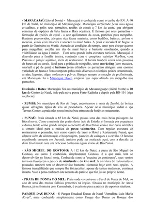 - MARACAJAÚ(Litoral Norte) - Maracajaú é conhecida como o caribe do RN. A 60
km de Natal, no município de Maxaranguape, Maracajaú surpreende pelas suas águas
cristalinas, e pelos seus parrachos, recifes de corais a 7 km da costa, que abrigam
centenas de espécies da bela fauna e flora oceânica. É famosa por seus parrachos –
formação de recifes de coral - a sete quilômetros da costa, perfeitos para mergulho.
Bastante preservados, abrigam rica fauna marinha, como budiões, baiacus, polvos e
moréias, vistos com máscara e snorkel na maré baixa. A praia é acessível de bugue, a
partir de Genipabu ou Muriú. Atenção às condições do tempo, tanto para chegar quanto
para mergulhar: escolha um dia de maré baixa e bastante ensolarado, quando a
visibilidade da água é maior. Com uma grande infra-estrutura turística. Maracajaú é
diversão para a família inteira, contando com o complexo turístico Ma-Noa, com
Piscinas e parque aquático, além de restaurante. O turista também conta com passeios
de barco até os corais. Ideal para a prática de mergulho, tanto snorkeling (com mascara,
snorkell e pé de pato) e batismo (com cilindro), os parrachos abrigam uma enorme
variedade de fauna e flora composta pelos mais diversos e coloridos peixes ornamentais,
arraias, lagostas, algas moluscos e polvos. Busque sempre orientação de profissionais,
em Maracajaú, há a Maracajaú Diver, empresa que especializada em mergulho nos
parrachos.

Distância e Rotas: Maracajaú fica no município de Maxaranguape (litoral Norte) a 60
km do Centro de Natal, indo pela nova ponte Forte-Redinha e depois pela BR-101 (siga
as placas).

- ZUMBI: No município de Rio do Fogo, encontramos a praia de Zumbi, de beleza
quase selvagem, típica de vila de pescadores. Apesar de o município sediar o spa
Termas Center, a praia não possui muita boa estrutura de hotéis e restaurantes.

- PUNAÚ: Praia situada a 65 km de Natal, possui uma das mais belas paisagens do
litoral norte. Como a maioria das praias deste lado do Estado, é formada por coqueirais
e dunas, tendo como grande atração o encontro do Rio Punaú com o mar. Seus arrecifes
a tornam ideal para a prática de pesca submarina. Com regular estrutura de
restaurantes e pousadas, tem como centro de lazer o Hotel e Restaurante Punaú, que
oferece além de alimentação e hospedagem, passeios de caiaques e a cavalo. O famoso
esquibunda presente em Jacumã, também pode ser praticado aqui, com a descida da
duna finalizando com um delicioso banho nas águas claras do Rio Punaú.

- SÃO MIGUEL DO GOSTOSO: A 112 km de Natal, a praia de São Miguel do
Gostoso, ou como é conhecida, simplesmente Gostoso, é a que mais tem se
desenvolvido no litoral norte. Conhecida como a "esquina do continente", seus ventos
intensos favorecem a prática do windsurfe e do kite surf. A estrutura de restaurantes e
pousadas também tem se desenvolvido bastante, contando hoje com boas opções. A
famosa tranqüilidade que sempre lhe foi peculiar, apesar de tantas mudanças, continua
intacta. Vale a pena conhecer este recanto do paraíso que faz jus ao próprio nome.

- PRAIA DE PONTA DO MEL: Praia onde encontra-se o Farol de Ponta do Mel, no
alto de uma das muitas falésias presentes na região. Situada no município de Areia
Branca, já na fronteira com Carnaubais, é excelente para a prática de esportes náuticos.

PARQUE DAS DUNAS - O Parque Estadual Dunas de Natal "Jornalista Luiz Maria
Alves", mais conhecido simplesmente como Parque das Dunas ou Bosque dos
 
