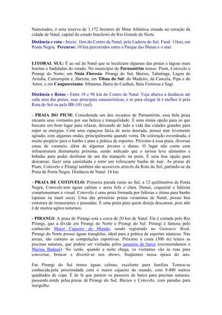 Namorados, é uma reserva de 1.172 hectares de Mata Atlântica situada no coração da
cidade de Natal, capital do estado brasileiro do Rio Grande do Norte
Distância e rota - Início: 1km do Centro de Natal, pela Ladeira do Sol. Final: 11km, em
Ponta Negra. Percurso: 10 km percorridos entre o Parque das Dunas e o mar.


LITORAL SUL: É ao sul de Natal que se localizam algumas das praias e lagoas mais
bonitas e badaladas do estado. No município de Parnamirim temos: Pium, Cotovelo e
Pirangi do Norte; em Nísia Floresta: Pirangi do Sul, Búzios, Tabatinga, Lagoa de
Arituba, Camurupim e, Barreta; em Tibau do Sul: do Madeiro, da Cancela, Pipa e do
Amor, e em Canguaretama: Sibaúma, Barra do Cunhaú, Baía Formosa e Sagi.

Distância e Rotas - Entre 18 e 98 km do Centro de Natal. Veja abaixo a distância até
cada uma das praias, suas principais características, e se para chegar lá é melhor ir pela
Rota do Sol ou pela BR-101 (sul).

- PRAIA DO PIUM: Considerada um dos recantos de Parnamirim, essa bela praia
encanta seus visitantes por sua beleza e tranquilidade. É uma ótima opção para os que
buscam um bom lugar para relaxar, deixando de lado a vida das cidades grandes para
repor as energias. Com uma espaçosa faixa de areia dourada, possui mar levemente
agitado, com algumas ondas, principalmente quando venta. De coloração esverdeada, é
muito propício para o banho e para a prática de esportes. Próximo à essa praia, diversas
casas de veraneio, além de algumas árvores e dunas. O lugar não conta com
infraestrutura diretamente próxima, sendo indicado que o turista leve alimentos e
bebidas para poder desfrutar de um dia tranquilo na praia. É uma boa opção para
descansar, fazer uma caminhada e tomr um refrescante banho de mar. As praias de
Pium, Cotovelo e Pirangi também são acessíveis através da Rota do Sol, partindo-se da
Praia de Ponta Negra. Distância de Natal: 14 km

- PRAIA DE COTOVELO: Primeira parada rumo ao Sul, a 12 quilômetros de Ponta
Negra, Cotovelo tem águas calmas e areia fofa e clara. Dunas, coqueiral e falésias
complementam o visual. Cotovelo é uma praia formada por falésias e ótima para banho
(apenas na maré seca). Uma das primeiras praias veranistas de Natal, possui boa
estrutura de restaurantes e pousadas. É uma praia para quem deseja descansar, pois não
é de muitos agitos noturnos.

- PIRANGI: A praia de Pirangi está a cerca de 20 km de Natal. Ela é cortada pelo Rio
Pirangi, que a divide em Pirangi do Norte e Pirangi do Sul. Pirangi é famosa pelo
conhecido Maior Cajueiro do Mundo, sendo registrado no Guinness Book.
Pirangi do Norte possui águas tranqüilas, ideal para a prática de esportes náuticos. Nas
areias, são comuns as competições esportivas. Próximo à costa (500 m) temos as
piscinas naturais, que podem ser visitadas pelos passeios de barco (recomendamos o
Marina Badauê). No verão, quando a noite chega, os visitantes vão às ruas para
conversar, brincar e divertir-se nos shows, freqüentes nessa época do ano.

Em Pirangi do Sul temos águas calmas, excelente para famílias Tornou-se
conhecida pela proximidade com o maior cajueiro do mundo, com 8.400 metros
quadrados de copa. É de lá que partem os passeios de barco para piscinas naturais,
passando ainda pelas praias de Pirangi do Sul, Búzios e Cotovelo, com paradas para
mergulho.
 