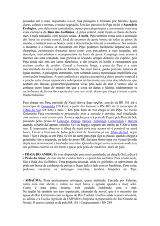 pousadas até o mais requintado resort. Sua paisagem é formada por falésias, águas
claras, calmas e mornas, e muita vegetação. Um dos passeios de Pipa inclui o Santuário
Ecológico, com deliciosas caminhadas, espaço para piqueniques e um mirante com uma
vista exclusiva da Baia dos Golfinhos. A praia central, onde ficam os bares da beira-
mar, é mais tranqüila, com poucas ondas. À noite, Pipa também conta com a animação
dos bares na avenida central, local de encontro de gente bonita de todas as partes do
mundo, e também com as boates, onde a descontração rola até o amanhecer. No entanto,
o moderno e o rústico se encontram em Pipa: podemos facilmente deparar-nos com
shoppings, restaurantes franceses tanto como com pescadores e suas jangadas, pés
descalços, mercadinhos e acampamentos na beira da praia. Campings com acesso à
Internet são uma realidade, mas previna-se levando sempre dinheiro em espécie, pois
Pipa ainda não tem um caixa eletrônico, e são poucos os hotéis e restaurantes que
aceitam cartões de credito. Central e bastante longa, a praia da Pipa é a mais
movimentada da vila e repleta de barracas. Na maré baixa, ganha piscinas naturais de
águas mornas. A paisagem, entretanto, vem sofrendo com a especulação imobiliária e as
construções irregulares. A mais endêmica e atípica característica desse paraíso tropical é
a junção entre dunas imponentes sobrepostas no horizonte em cima dos tabuleiros que
acabam em falésias geomorfologicamente vivas pela ação do mar e ventos; não se
conhece outro lugar do mundo em que a costa de dunas e falésias sedimentares se
recombinem de forma tão espetacular com um verde denso que chega a tomar a parte
frontal falesiana

Para chegar em Pipa, partindo de Natal têm-se duas opções: através da BR 101 até o
município de Goianinha (50 Km), a partir daí toma-se a RN 003 até o município de
Tibau do Sul (28 Km) e mais 7 Km pela Rota do Sol chega-se em Pipa. No trecho
Goianinha-Pipa recomenda-se precaução, pois a estrada é estreita, mal sinalizada,
com animais e mal conservada. A outra opção para ir à praia de Pipa é pela Rota do Sol,
passando pelas praias de Cotovelo, Pirangi, Búzios, Tabatinga, Camurupim e Barreta
quando, a partir daí apenas veículos 4x4 ou buggys seguem um trecho de 8 Km a beira
mar. É importante observar a tábua de maré pois este acesso só é possivel na maré
baixa. Faz-se a travessia de balsa pelo canal de Guaraíras já em Tibau do Sul, segue
mais 7 Km e chega-se em Pipa. Se for de carro para pipa siga as placas, quando chegar a
goianinha vire a esquerda, ao lado do posto BR, daí para frente uma via vicinal de mão
dupla sem acostamento e lombadas nas vilas. Quando chegar num cruzamento onde tem
um golfinho enorme vá em frente e passe pela praia de madeiros, antes de pipa.

- PRAIA DO AMOR: Se tiver disposição para uma caminhada, na direção Sul, a dica é
a Praia do Amor, de mar aberto e ondas fortes - o point dos surfistas. Para o lado norte,
fica a Baia dos Golfinhos. Uma pequena enseada, onde os golfinhos se aproximam da
praia em busca de cardumes de peixes e ficam lado a lado com os banhistas. Com sorte,
podemos encontrar as tartarugas marinhas, também hóspedes de Pipa.


- SIBAÚMA: Praia praticamente selvagem, quase inabitada. Cercada por Falésias,
conta com mar aberto e calmo na maré baixa e agitado quando a maré sobe.
Como é uma praia deserta, vale cuidado redobrado com o mar.
Na região há também um raro espetáculo, chamado de meral, que é o encontro das
águas do Rio Curimataú com as águas do Rio Cunhaú. Confira ainda a pesca artesanal,
as salinas e a Escola Agrícola da EMPARN (Empresa Agropecuária do Rio Grande do
Norte). O acesso à praia se dá pela BR 101 / Canguaretama / RN 269
 
