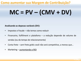 Analisando as depesas variáveis (DV):
• Impostos e fraude – não temos como reduzir
• Financeiro, fulfillment e platafoma – a redução depende de volume de
vendas (ou do tempo de relacionamento)
• Conta frete – sem frete grátis você não será competitivo, a menos que…
• Marketing – aumentando o ROI
MC = PV – (CMV + DV)
 