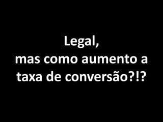 Legal,
mas como aumento a
taxa de conversão?!?
 