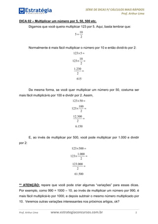SÉRIE DE DICAS P/ CÁLCULOS MAIS RÁPIDOS
Prof. Arthur Lima
Prof. Arthur Lima www.estrategiaconcursos.com.br 2
DICA 02 – Multiplicar um número por 5, 50, 500 etc.
Digamos que você queira multiplicar 123 por 5. Aqui, basta lembrar que:
10
5
2
=
Normalmente é mais fácil multiplicar o número por 10 e então dividi-lo por 2:
123 5× =
10
123
2
× =
1.230
2
=
615
Da mesma forma, se você quer multiplicar um número por 50, costuma ser
mais fácil multiplicá-lo por 100 e dividir por 2. Assim,
123 50× =
100
123
2
× =
12.300
2
=
6.150
E, ao invés de multiplicar por 500, você pode multiplicar por 1.000 e dividir
por 2:
123 500× =
1.000
123
2
× =
123.000
2
=
61.500
** ATENÇÃO: repare que você pode criar algumas “variações” para essas dicas.
Por exemplo, como 990 = 1000 – 10, ao invés de multiplicar um número por 990, é
mais fácil multiplicá-lo por 1000, e depois subtrair o mesmo número multiplicado por
10. Veremos outras variações interessantes nos próximos artigos, ok?
 