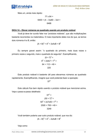 SÉRIE DE DICAS P/ CÁLCULOS MAIS RÁPIDOS 
Prof. Arthur Lima 
Mais um, ainda mais rápido: 
77 x 84 = 
6400 + (4 – 3)x80 – 3x4 = 
6468 
DICA 14 – Elevar números ao quadrado usando um produto notável 
Você já deve ter ouvido falar nos “produtos notáveis”, que são multiplicações 
bastante recorrentes na matemática. O mais importante deles nos diz que, se temos 
dois números A e B, então: 
(A + B)2 = A2 + 2xAxB + B2 
Eu sempre gravei assim: “o quadrado do primeiro, mais duas vezes o 
primeiro vezes o segundo, mais o quadrado do segundo”. Exemplificando, 
(8 + 7)2 = 
82 + 2x8x7 + 72 = 
64 + 112 + 49 = 
225 
Este produto notável é bastante útil para elevarmos números ao quadrado 
rapidamente. Exemplificando, imagine que você pretenda fazer a operação: 
572 
Este cálculo fica bem rápido usando o produto notável que mencionei acima. 
Veja o passo-a-passo detalhado: 
572 = 
(50 + 7)2 = 
502 + 2x7x50 + 72 = 
2500 + 700 + 49 = 
3249 
Você também poderia usar outro produto notável, que nos diz: 
(A – B)2 = A2 – 2xAxB + B2 
Veja como: 
Prof. Arthur Lima www.estrategiaconcursos.com.br 19 
 