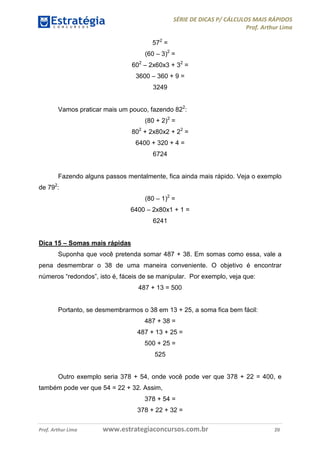 SÉRIE DE DICAS P/ CÁLCULOS MAIS RÁPIDOS 
Prof. Arthur Lima 
572 = 
(60 – 3)2 = 
602 – 2x60x3 + 32 = 
3600 – 360 + 9 = 
3249 
Vamos praticar mais um pouco, fazendo 822: 
(80 + 2)2 = 
802 + 2x80x2 + 22 = 
6400 + 320 + 4 = 
6724 
Fazendo alguns passos mentalmente, fica ainda mais rápido. Veja o exemplo 
de 792: 
(80 – 1)2 = 
6400 – 2x80x1 + 1 = 
6241 
Dica 15 – Somas mais rápidas 
Suponha que você pretenda somar 487 + 38. Em somas como essa, vale a 
pena desmembrar o 38 de uma maneira conveniente. O objetivo é encontrar 
números “redondos”, isto é, fáceis de se manipular. Por exemplo, veja que: 
487 + 13 = 500 
Portanto, se desmembrarmos o 38 em 13 + 25, a soma fica bem fácil: 
487 + 38 = 
487 + 13 + 25 = 
500 + 25 = 
525 
Outro exemplo seria 378 + 54, onde você pode ver que 378 + 22 = 400, e 
também pode ver que 54 = 22 + 32. Assim, 
378 + 54 = 
378 + 22 + 32 = 
Prof. Arthur Lima www.estrategiaconcursos.com.br 20 
 