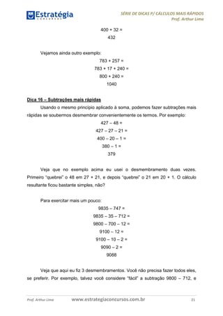 SÉRIE DE DICAS P/ CÁLCULOS MAIS RÁPIDOS 
Prof. Arthur Lima 
400 + 32 = 
432 
Vejamos ainda outro exemplo: 
783 + 257 = 
783 + 17 + 240 = 
800 + 240 = 
1040 
Dica 16 – Subtrações mais rápidas 
Usando o mesmo princípio aplicado à soma, podemos fazer subtrações mais 
rápidas se soubermos desmembrar convenientemente os termos. Por exemplo: 
427 – 48 = 
427 – 27 – 21 = 
400 – 20 – 1 = 
380 – 1 = 
379 
Veja que no exemplo acima eu usei o desmembramento duas vezes. 
Primeiro “quebrei” o 48 em 27 + 21, e depois “quebrei” o 21 em 20 + 1. O cálculo 
resultante ficou bastante simples, não? 
Para exercitar mais um pouco: 
9835 – 747 = 
9835 – 35 – 712 = 
9800 – 700 – 12 = 
9100 – 12 = 
9100 – 10 – 2 = 
9090 – 2 = 
9088 
Veja que aqui eu fiz 3 desmembramentos. Você não precisa fazer todos eles, 
se preferir. Por exemplo, talvez você considere “fácil” a subtração 9800 – 712, e 
Prof. Arthur Lima www.estrategiaconcursos.com.br 21 
 