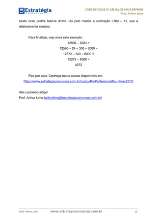 SÉRIE DE DICAS P/ CÁLCULOS MAIS RÁPIDOS 
Prof. Arthur Lima 
neste caso prefira fazê-la direto. Ou pelo menos a subtração 9100 – 12, que é 
relativamente simples. 
Para finalizar, veja mais este exemplo: 
12596 – 8324 = 
12596 – 24 – 300 – 8000 = 
12572 – 300 – 8000 = 
12272 – 8000 = 
4272 
Fico por aqui. Conheça meus cursos disponíveis em: 
https://www.estrategiaconcursos.com.br/cursosPorProfessor/arthur-lima-3215/ 
Até o próximo artigo! 
Prof. Arthur Lima (arthurlima@estrategiaconcursos.com.br) 
Prof. Arthur Lima www.estrategiaconcursos.com.br 22 
