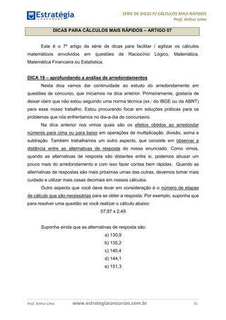 SÉRIE DE DICAS P/ CÁLCULOS MAIS RÁPIDOS 
Prof. Arthur Lima 
DICAS PARA CÁLCULOS MAIS RÁPIDOS – ARTIGO 07 
Este é o 7º artigo da série de dicas para facilitar / agilizar os cálculos 
matemáticos envolvidos em questões de Raciocínio Lógico, Matemática, 
Matemática Financeira ou Estatística. 
DICA 19 – aprofundando a análise de arredondamentos 
Nesta dica vamos dar continuidade ao estudo do arredondamento em 
questões de concurso, que iniciamos na dica anterior. Primeiramente, gostaria de 
deixar claro que não estou seguindo uma norma técnica (ex.: do IBGE ou da ABNT) 
para esse nosso trabalho. Estou procurando focar em soluções práticas para os 
problemas que nós enfrentamos no dia-a-dia de concurseiro. 
Na dica anterior nos vimos quais são os efeitos obtidos ao arredondar 
números para cima ou para baixo em operações de multiplicação, divisão, soma e 
subtração. Também trabalhamos um outro aspecto, que consiste em observar a 
distância entre as alternativas de resposta do nosso enunciado. Como vimos, 
quando as alternativas de resposta são distantes entre si, podemos abusar um 
pouco mais do arredondamento e com isso fazer contas bem rápidas. Quando as 
alternativas de respostas são mais próximas umas das outras, devemos tomar mais 
cuidado e utilizar mais casas decimais em nossos cálculos. 
Outro aspecto que você deve levar em consideração é o número de etapas 
de cálculo que são necessárias para se obter a resposta. Por exemplo, suponha que 
para resolver uma questão se você realizar o cálculo abaixo: 
57,87 x 2,49 
Suponha ainda que as alternativas de resposta são: 
a) 130,9 
b) 135,2 
c) 140,4 
d) 144,1 
e) 151,3 
Prof. Arthur Lima www.estrategiaconcursos.com.br 31 
 