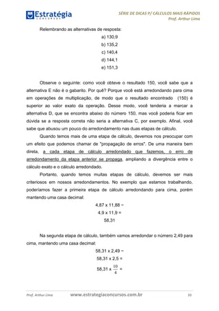 SÉRIE DE DICAS P/ CÁLCULOS MAIS RÁPIDOS 
Prof. Arthur Lima 
Relembrando as alternativas de resposta: 
a) 130,9 
b) 135,2 
c) 140,4 
d) 144,1 
e) 151,3 
Observe o seguinte: como você obteve o resultado 150, você sabe que a 
alternativa E não é o gabarito. Por quê? Porque você está arredondando para cima 
em operações de multiplicação, de modo que o resultado encontrado (150) é 
superior ao valor exato da operação. Desse modo, você tenderia a marcar a 
alternativa D, que se encontra abaixo do número 150, mas você poderia ficar em 
dúvida se a resposta correta não seria a alternativa C, por exemplo. Afinal, você 
sabe que abusou um pouco do arredondamento nas duas etapas de cálculo. 
Quando temos mais de uma etapa de cálculo, devemos nos preocupar com 
um efeito que podemos chamar de "propagação de erros". De uma maneira bem 
direta, a cada etapa de cálculo arredondado que fazemos, o erro de 
arredondamento da etapa anterior se propaga, ampliando a divergência entre o 
cálculo exato e o cálculo arredondado. 
Portanto, quando temos muitas etapas de cálculo, devemos ser mais 
criteriosos em nossos arredondamentos. No exemplo que estamos trabalhando, 
poderíamos fazer a primeira etapa de cálculo arredondando para cima, porém 
mantendo uma casa decimal: 
4,87 x 11,88 ~ 
4,9 x 11,9 = 
58,31 
Na segunda etapa de cálculo, também vamos arredondar o número 2,49 para 
cima, mantendo uma casa decimal: 
58,31 x 2,49 ~ 
58,31 x 2,5 = 
58,31 x 
10 
4 
= 
Prof. Arthur Lima www.estrategiaconcursos.com.br 33 
 