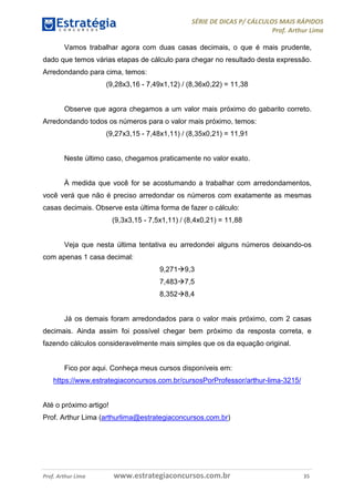 SÉRIE DE DICAS P/ CÁLCULOS MAIS RÁPIDOS 
Prof. Arthur Lima 
Vamos trabalhar agora com duas casas decimais, o que é mais prudente, 
dado que temos várias etapas de cálculo para chegar no resultado desta expressão. 
Arredondando para cima, temos: 
(9,28x3,16 - 7,49x1,12) / (8,36x0,22) = 11,38 
Observe que agora chegamos a um valor mais próximo do gabarito correto. 
Arredondando todos os números para o valor mais próximo, temos: 
(9,27x3,15 - 7,48x1,11) / (8,35x0,21) = 11,91 
Neste último caso, chegamos praticamente no valor exato. 
À medida que você for se acostumando a trabalhar com arredondamentos, 
você verá que não é preciso arredondar os números com exatamente as mesmas 
casas decimais. Observe esta última forma de fazer o cálculo: 
(9,3x3,15 - 7,5x1,11) / (8,4x0,21) = 11,88 
Veja que nesta última tentativa eu arredondei alguns números deixando-os 
com apenas 1 casa decimal: 
9,2719,3 
7,4837,5 
8,3528,4 
Já os demais foram arredondados para o valor mais próximo, com 2 casas 
decimais. Ainda assim foi possível chegar bem próximo da resposta correta, e 
fazendo cálculos consideravelmente mais simples que os da equação original. 
Fico por aqui. Conheça meus cursos disponíveis em: 
https://www.estrategiaconcursos.com.br/cursosPorProfessor/arthur-lima-3215/ 
Até o próximo artigo! 
Prof. Arthur Lima (arthurlima@estrategiaconcursos.com.br) 
Prof. Arthur Lima www.estrategiaconcursos.com.br 35 
