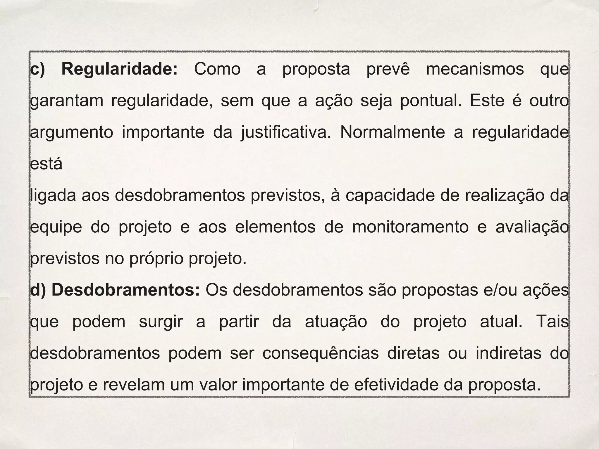 c) Regularidade: Como a proposta prevê mecanismos que
garantam regularidade, sem que a ação seja pontual. Este é outro
argumento importante da justificativa. Normalmente a regularidade
está
ligada aos desdobramentos previstos, à capacidade de realização da
equipe do projeto e aos elementos de monitoramento e avaliação
previstos no próprio projeto.
d) Desdobramentos: Os desdobramentos são propostas e/ou ações
que podem surgir a partir da atuação do projeto atual. Tais
desdobramentos podem ser consequências diretas ou indiretas do
projeto e revelam um valor importante de efetividade da proposta.
 