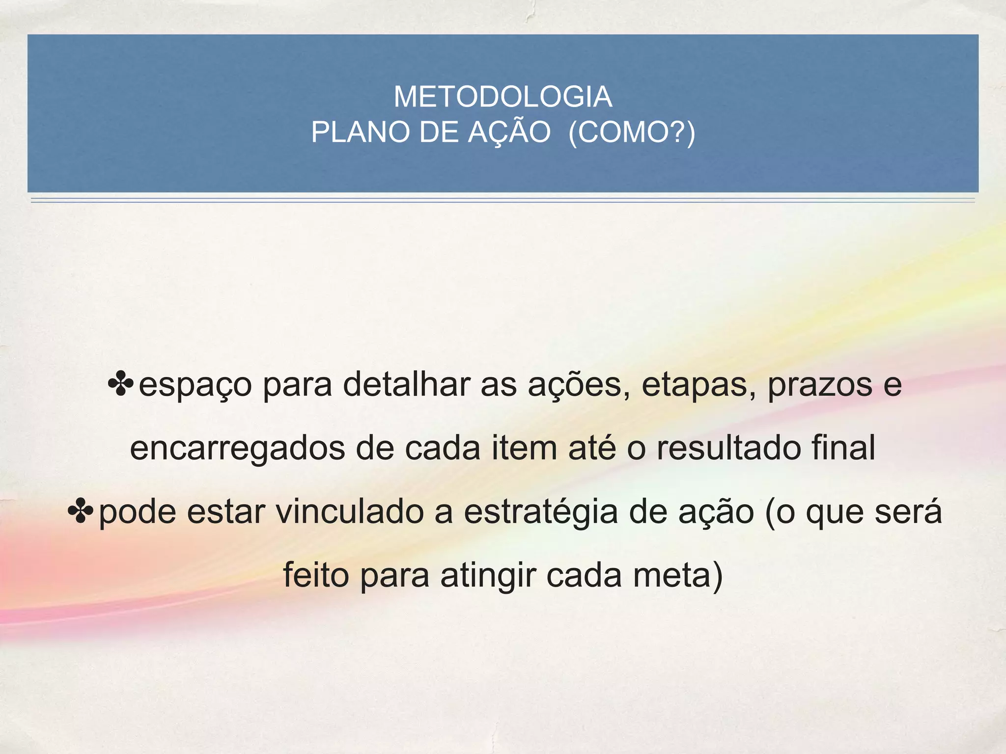 METODOLOGIA
PLANO DE AÇÃO (COMO?)
✤espaço para detalhar as ações, etapas, prazos e
encarregados de cada item até o resultado final
✤pode estar vinculado a estratégia de ação (o que será
feito para atingir cada meta)
 