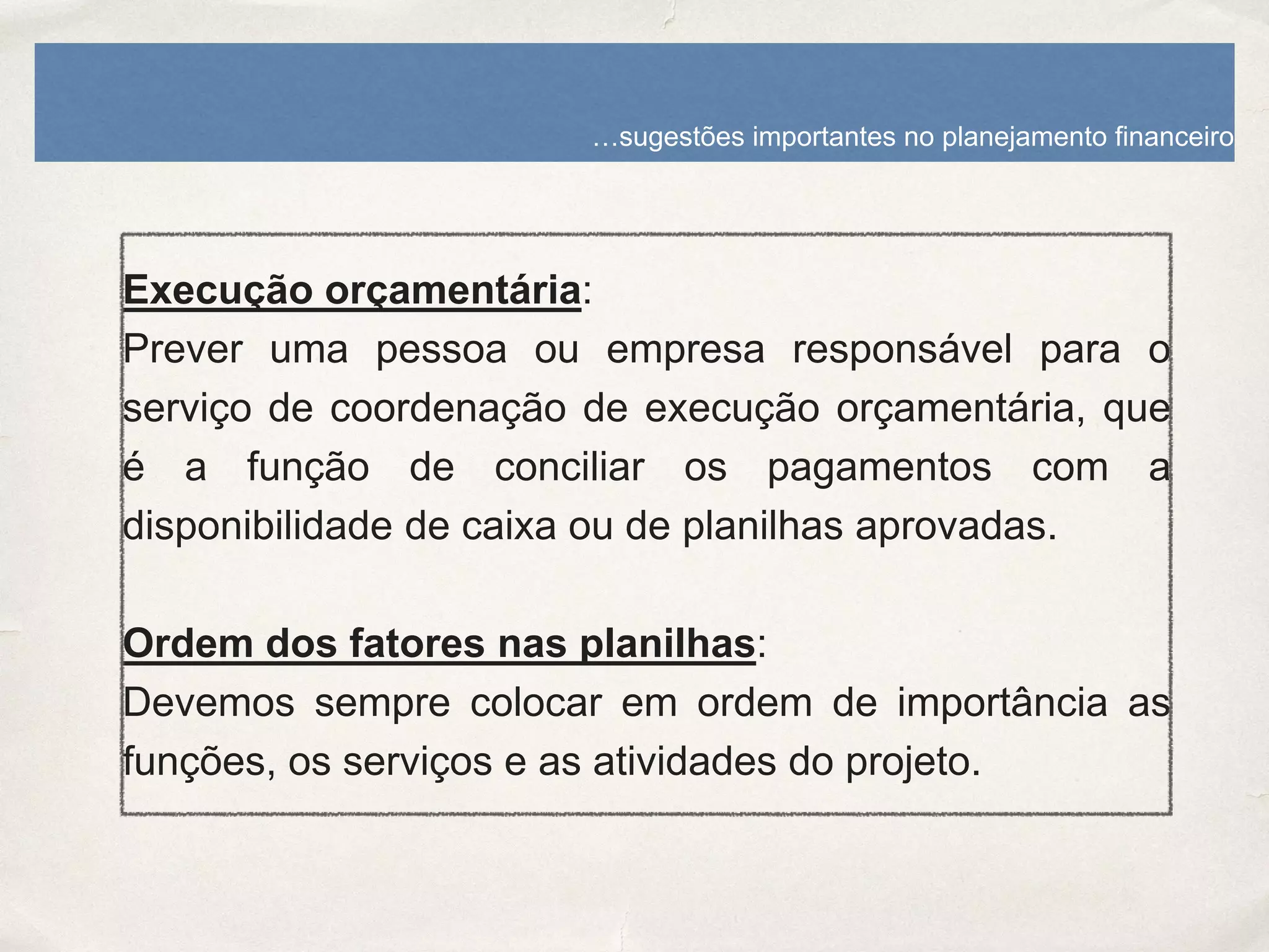 Execução orçamentária:
Prever uma pessoa ou empresa responsável para o
serviço de coordenação de execução orçamentária, que
é a função de conciliar os pagamentos com a
disponibilidade de caixa ou de planilhas aprovadas.
Ordem dos fatores nas planilhas:
Devemos sempre colocar em ordem de importância as
funções, os serviços e as atividades do projeto.
…sugestões importantes no planejamento financeiro
 