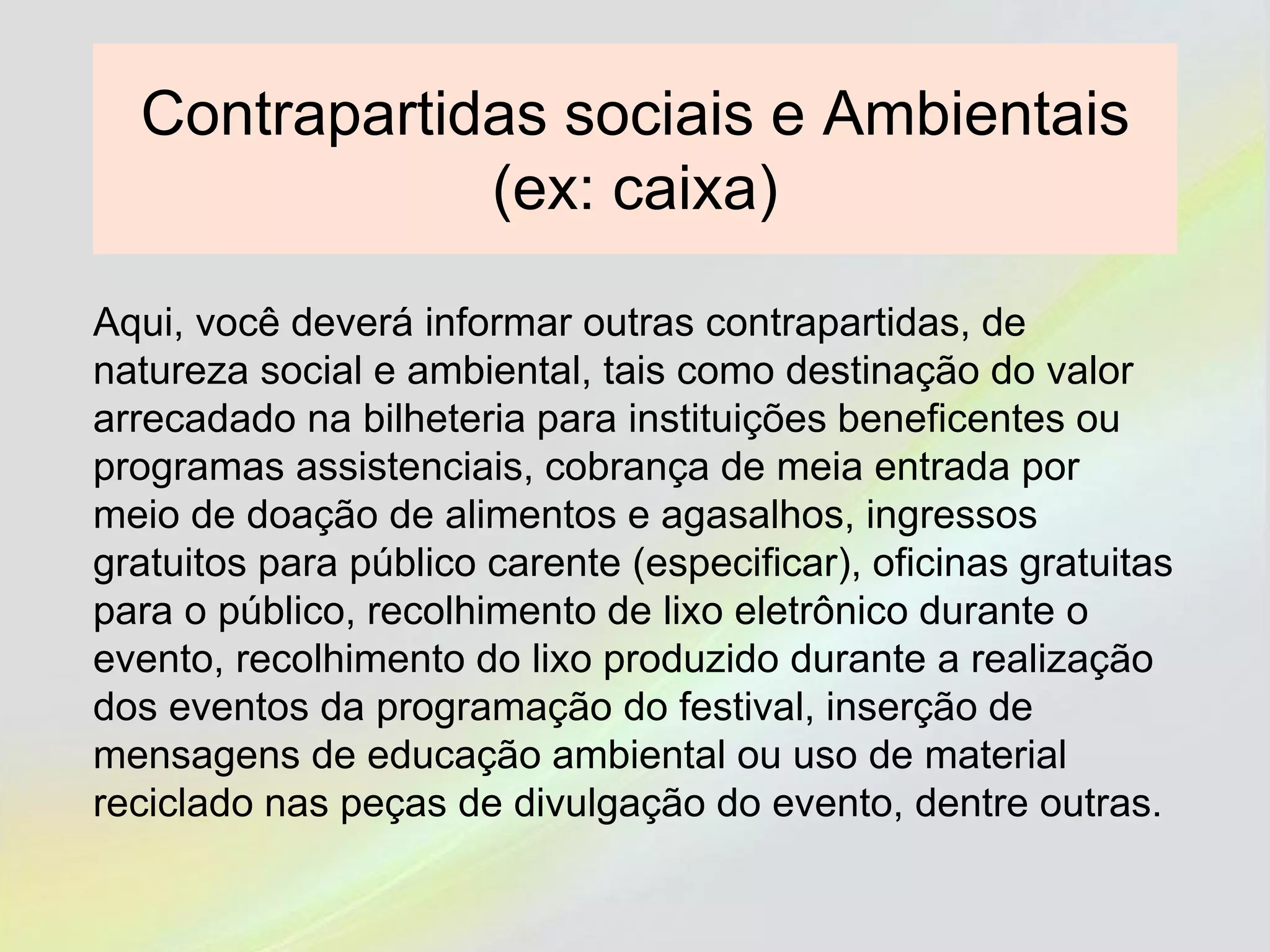 Contrapartidas sociais e Ambientais
(ex: caixa)
Aqui, você deverá informar outras contrapartidas, de
natureza social e ambiental, tais como destinação do valor
arrecadado na bilheteria para instituições beneficentes ou
programas assistenciais, cobrança de meia entrada por
meio de doação de alimentos e agasalhos, ingressos
gratuitos para público carente (especificar), oficinas gratuitas
para o público, recolhimento de lixo eletrônico durante o
evento, recolhimento do lixo produzido durante a realização
dos eventos da programação do festival, inserção de
mensagens de educação ambiental ou uso de material
reciclado nas peças de divulgação do evento, dentre outras.
 