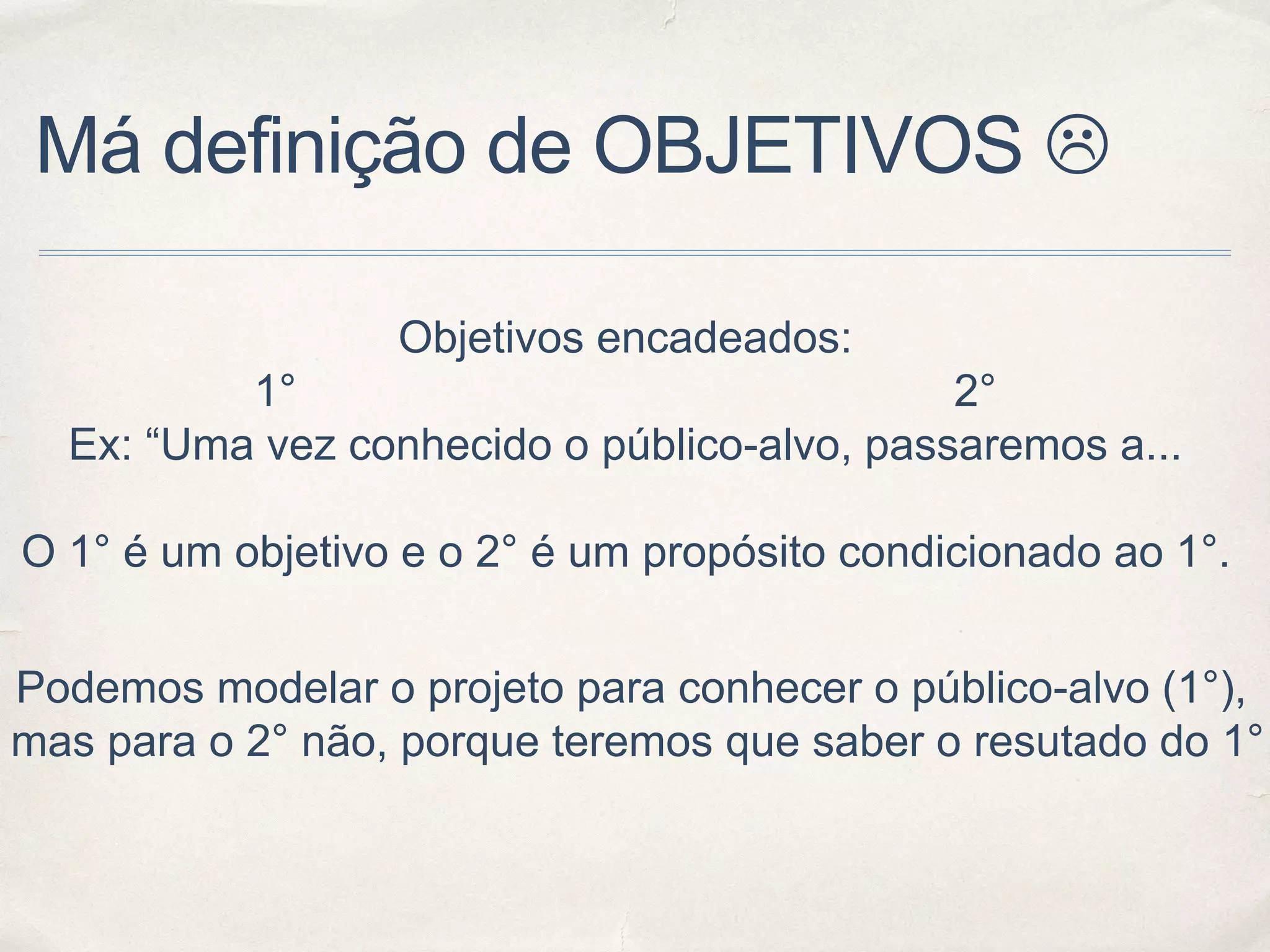 Má definição de OBJETIVOS 
Objetivos encadeados:
1° 2°
Ex: “Uma vez conhecido o público-alvo, passaremos a...
O 1° é um objetivo e o 2° é um propósito condicionado ao 1°.
Podemos modelar o projeto para conhecer o público-alvo (1°),
mas para o 2° não, porque teremos que saber o resutado do 1°
 