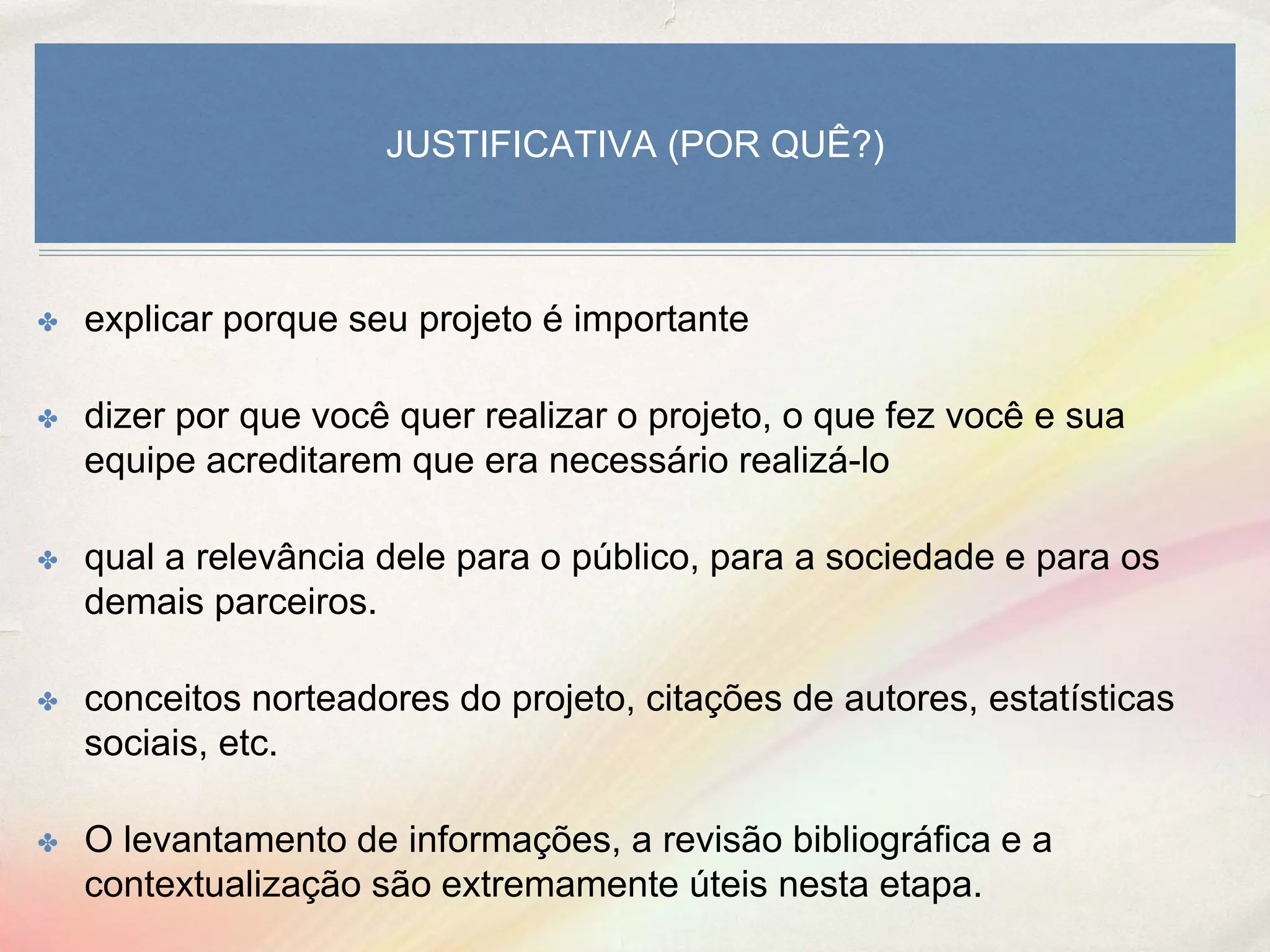 JUSTIFICATIVA (POR QUÊ?)
✤ explicar porque seu projeto é importante
✤ dizer por que você quer realizar o projeto, o que fez você e sua
equipe acreditarem que era necessário realizá-lo
✤ qual a relevância dele para o público, para a sociedade e para os
demais parceiros.
✤ conceitos norteadores do projeto, citações de autores, estatísticas
sociais, etc.
✤ O levantamento de informações, a revisão bibliográfica e a
contextualização são extremamente úteis nesta etapa.
 