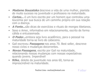 Madame Souzatska  descreve a vida de uma mulher, pianista de muito sucesso na juventude e professora na maturidade. Cartas...  é um livro escrito por um homem que controlou uma leucemia por sua busca de um caminho próprio em sua relação com a doença. A Fonte... são dicas de exercícios e rituais de monges tibetanos. Sexo e Amor, informativo em relacionamento, escrito de forma cálida e entusiasmada. O Poder... embora seja livro acadêmico, para o pessoal na maturidade torna-se livro de cabeceira. Gail escreveu  Passagens  nos anos 70. Best seller, descreve nosso ciclos e mudanças decorrentes. Novas Passagens , escrito por Gail na maturidade, relacionando nossas mudanças com nossas expectativas quando jovens. Imperdível! Rilke , deleite da juventude nos anos 60, torna-se imprescindível na maturidade. Voltar 