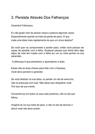3. Persista Através Dos Falhanços
Caramba! Falhanços.
Eu não gosto nem de pensar nessa a palavra algumas vezes.
Especialmente quando se trata de perda de peso. O que
mata uma dieta mais rapidamente do que um único deslize?
Se você quer se comprometer a perder peso, então você precisa ser
capaz de persistir com a falha. Qualquer pessoa que tenha feito algo
digno de nota tem lutado com a falha em um ou mais pontos na sua
ascensão.
A diferença é que persistiram e aprenderam a lição.
Essas são as duas chaves para lidar com o fracasso.
Você deve persistir e aprender.
Se você deslizar na sua dieta, ou perder um dia de exercício,
não se preocupe com isso. Não deixe isso atrapalhar você.
Tire isso da sua mente.
Concentre-se em todos os seus dias positivos, não no dia que
falhou.
Imagine-se na sua meta de peso, e não no ato de devorar o
donut você não deve comer.
 