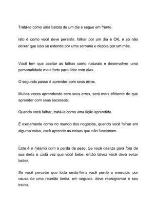 Tratá-lo como uma batota de um dia e segue em frente.
Isto é como você deve persistir, falhar por um dia é OK, é só não
deixar que isso se estenda por uma semana e depois por um mês.
Você tem que aceitar as falhas como naturais e desenvolver uma
personalidade mais forte para lidar com elas.
O segundo passo é aprender com seus erros.
Muitas vezes aprendendo com seus erros, será mais eficiente do que
aprender com seus sucessos.
Quando você falhar, tratá-la como uma lição aprendida.
É exatamente como no mundo dos negócios, quando você falhar em
alguma coisa, você aprende as coisas que não funcionam.
Este é o mesmo com a perda de peso. Se você desliza para fora de
sua dieta a cada vez que você bebe, então talvez você deva evitar
beber.
Se você percebe que toda sexta-feira você perde o exercício por
causa de uma reunião tardia, em seguida, deve reprogramar o seu
treino.
 