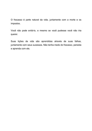 O fracasso é parte natural da vida, juntamente com a morte e os
impostos.
Você não pode evitá-lo, e mesmo se você pudesse você não iria
querer.
Suas lições de vida são aprendidas através de suas falhas,
juntamente com seus sucessos. Não tenha medo do fracasso, persista
e aprenda com ele.
 