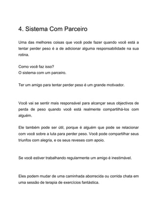 4. Sistema Com Parceiro
Uma das melhores coisas que você pode fazer quando você está a
tentar perder peso é a de adicionar alguma responsabilidade na sua
rotina.
Como você faz isso?
O sistema com um parceiro.
Ter um amigo para tentar perder peso é um grande motivador.
Você vai se sentir mais responsável para alcançar seus objectivos de
perda de peso quando você está realmente compartilhá-los com
alguém.
Ele também pode ser útil, porque é alguém que pode se relacionar
com você sobre a luta para perder peso. Você pode compartilhar seus
triunfos com alegria, e os seus reveses com apoio.
Se você estiver trabalhando regularmente um amigo é inestimável.
Eles podem mudar de uma caminhada aborrecida ou corrida chata em
uma sessão de terapia de exercícios fantástica.
 