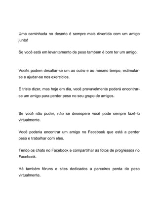 Uma caminhada no deserto é sempre mais divertida com um amigo
junto!
Se você está em levantamento de peso também é bom ter um amigo.
Vocês podem desafiar-se um ao outro e ao mesmo tempo, estimular-
se e ajudar-se nos exercicios.
É triste dizer, mas hoje em dia, você provavelmente poderá encontrar-
se um amigo para perder peso no seu grupo de amigos.
Se você não puder, não se desespere você pode sempre fazê-lo
virtualmente.
Você poderia encontrar um amigo no Facebook que está a perder
peso e trabalhar com eles.
Tendo os chats no Facebook e compartilhar as fotos de progressos no
Facebook.
Há também fóruns e sites dedicados a parceiros perda de peso
virtualmente.
 