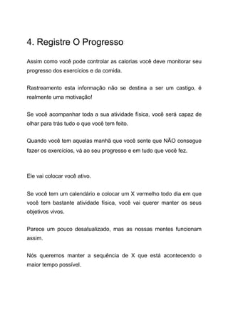 4. Registre O Progresso
Assim como você pode controlar as calorias você deve monitorar seu
progresso dos exercícios e da comida.
Rastreamento esta informação não se destina a ser um castigo, é
realmente uma motivação!
Se você acompanhar toda a sua atividade física, você será capaz de
olhar para trás tudo o que você tem feito.
Quando você tem aquelas manhã que você sente que NÃO consegue
fazer os exercícios, vá ao seu progresso e em tudo que você fez.
Ele vai colocar você ativo.
Se você tem um calendário e colocar um X vermelho todo dia em que
você tem bastante atividade física, você vai querer manter os seus
objetivos vivos.
Parece um pouco desatualizado, mas as nossas mentes funcionam
assim.
Nós queremos manter a sequência de X que está acontecendo o
maior tempo possível.
 