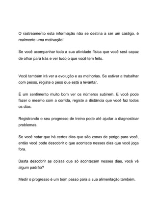 O rastreamento esta informação não se destina a ser um castigo, é
realmente uma motivação!
Se você acompanhar toda a sua atividade física que você será capaz
de olhar para trás e ver tudo o que você tem feito.
Você também irá ver a evolução e as melhorias. Se estiver a trabalhar
com pesos, registe o peso que está a levantar.
É um sentimento muito bom ver os números subirem. E você pode
fazer o mesmo com a corrida, registe a distância que você faz todos
os dias.
Registrando o seu progresso de treino pode até ajudar a diagnosticar
problemas.
Se você notar que há certos dias que são zonas de perigo para você,
então você pode descobrir o que acontece nesses dias que você joga
fora.
Basta descobrir as coisas que só acontecem nesses dias, você vê
algum padrão?
Medir o progresso é um bom passo para a sua alimentação também.
 