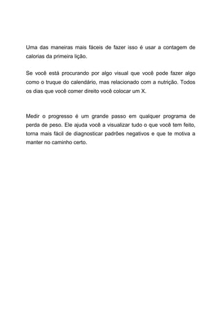 Uma das maneiras mais fáceis de fazer isso é usar a contagem de
calorias da primeira lição.
Se você está procurando por algo visual que você pode fazer algo
como o truque do calendário, mas relacionado com a nutrição. Todos
os dias que você comer direito você colocar um X.
Medir o progresso é um grande passo em qualquer programa de
perda de peso. Ele ajuda você a visualizar tudo o que você tem feito,
torna mais fácil de diagnosticar padrões negativos e que te motiva a
manter no caminho certo.
 
