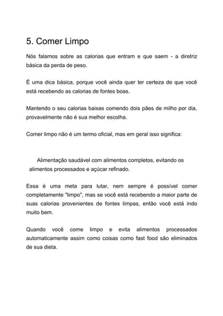 5. Comer Limpo
Nós falamos sobre as calorias que entram e que saem - a diretriz
básica da perda de peso.
É uma dica básica, porque você ainda quer ter certeza de que você
está recebendo as calorias de fontes boas.
Mantendo o seu calorias baixas comendo dois pães de milho por dia,
provavelmente não é sua melhor escolha.
Comer limpo não é um termo oficial, mas em geral isso significa:
Alimentação saudável com alimentos completos, evitando os
alimentos processados e açúcar refinado.
Essa é uma meta para lutar, nem sempre é possível comer
completamente "limpo", mas se você está recebendo a maior parte de
suas calorias provenientes de fontes limpas, então você está indo
muito bem.
Quando você come limpo e evita alimentos processados
automaticamente assim como coisas como fast food são eliminados
de sua dieta.
 