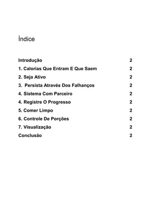 Índice
Introdução 2
1. Calorias Que Entram E Que Saem 2
2. Seja Ativo 2
3. Persista Através Dos Falhanços 2
4. Sistema Com Parceiro 2
4. Registre O Progresso 2
5. Comer Limpo 2
6. Controle De Porções 2
7. Visualização 2
Conclusão 2
 