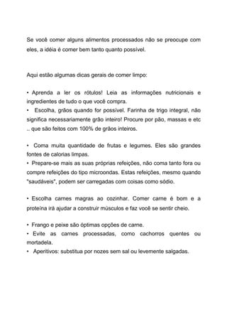 Se você comer alguns alimentos processados não se preocupe com
eles, a idéia é comer bem tanto quanto possível.
Aqui estão algumas dicas gerais de comer limpo:
• Aprenda a ler os rótulos! Leia as informações nutricionais e
ingredientes de tudo o que você compra.
• Escolha, grãos quando for possível. Farinha de trigo integral, não
significa necessariamente grão inteiro! Procure por pão, massas e etc
.. que são feitos com 100% de grãos inteiros.
• Coma muita quantidade de frutas e legumes. Eles são grandes
fontes de calorias limpas.
• Prepare-se mais as suas próprias refeições, não coma tanto fora ou
compre refeições do tipo microondas. Estas refeições, mesmo quando
"saudáveis", podem ser carregadas com coisas como sódio.
• Escolha carnes magras ao cozinhar. Comer carne é bom e a
proteína irá ajudar a construir músculos e faz você se sentir cheio.
• Frango e peixe são óptimas opções de carne.
• Evite as carnes processadas, como cachorros quentes ou
mortadela.
• Aperitivos: substitua por nozes sem sal ou levemente salgadas.
 