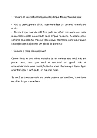 • Procure na internet por boas receitas limpa. Mantenha uma lista!
• Não se preocupe em falhar, mesmo se fizer um besteira num dia ou
noutro.
• Comer limpo, quando está fora pode ser difícil, mas cada vez mais
restaurantes estão oferecendo itens limpos no menu. A salada pode
ser uma boa escolha, mas se você estiver realmente com fome talvez
seja necessário adicionar um pouco de proteína!
• Comece o mais cedo possível!
Comer limpo é uma ótima maneira de ter certeza que você não só
perde peso, mas que você é saudável em geral. Não é
necessariamente uma transição fácil e você não tem que tentar ligar
um interruptor e fazê-lo de um dia para outro.
Se você está empenhado em perder peso e ser saudável, você deve
escolher limpar a sua dieta.
 