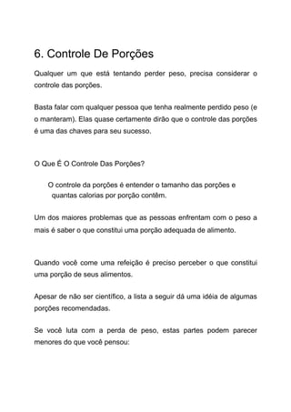 6. Controle De Porções
Qualquer um que está tentando perder peso, precisa considerar o
controle das porções.
Basta falar com qualquer pessoa que tenha realmente perdido peso (e
o manteram). Elas quase certamente dirão que o controle das porções
é uma das chaves para seu sucesso.
O Que É O Controle Das Porções?
O controle da porções é entender o tamanho das porções e
quantas calorias por porção contêm.
Um dos maiores problemas que as pessoas enfrentam com o peso a
mais é saber o que constitui uma porção adequada de alimento.
Quando você come uma refeição é preciso perceber o que constitui
uma porção de seus alimentos.
Apesar de não ser científico, a lista a seguir dá uma idéia de algumas
porções recomendadas.
Se você luta com a perda de peso, estas partes podem parecer
menores do que você pensou:
 