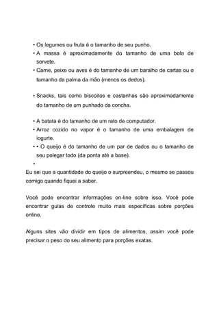 • Os legumes ou fruta é o tamanho de seu punho.
• A massa é aproximadamente do tamanho de uma bola de
sorvete.
• Carne, peixe ou aves é do tamanho de um baralho de cartas ou o
tamanho da palma da mão (menos os dedos).
• Snacks, tais como biscoitos e castanhas são aproximadamente
do tamanho de um punhado da concha.
• A batata é do tamanho de um rato de computador.
• Arroz cozido no vapor é o tamanho de uma embalagem de
iogurte.
• • O queijo é do tamanho de um par de dados ou o tamanho de
seu polegar todo (da ponta até a base).
•
Eu sei que a quantidade do queijo o surpreendeu, o mesmo se passou
comigo quando fiquei a saber.
Você pode encontrar informações on-line sobre isso. Você pode
encontrar guias de controle muito mais específicas sobre porções
online.
Alguns sites vão dividir em tipos de alimentos, assim você pode
precisar o peso do seu alimento para porções exatas.
 