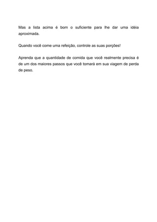 Mas a lista acima é bom o suficiente para lhe dar uma idéia
aproximada.
Quando você come uma refeição, controle as suas porções!
Aprenda que a quantidade de comida que você realmente precisa é
de um dos maiores passos que você tomará em sua viagem de perda
de peso.
 