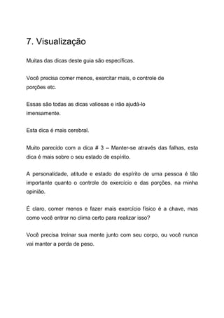 7. Visualização
Muitas das dicas deste guia são específicas.
Você precisa comer menos, exercitar mais, o controle de
porções etc.
Essas são todas as dicas valiosas e irão ajudá-lo
imensamente.
Esta dica é mais cerebral.
Muito parecido com a dica # 3 – Manter-se através das falhas, esta
dica é mais sobre o seu estado de espírito.
A personalidade, atitude e estado de espírito de uma pessoa é tão
importante quanto o controle do exercício e das porções, na minha
opinião.
É claro, comer menos e fazer mais exercício físico é a chave, mas
como você entrar no clima certo para realizar isso?
Você precisa treinar sua mente junto com seu corpo, ou você nunca
vai manter a perda de peso.
 