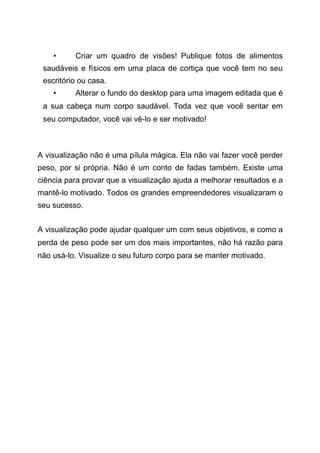 • Criar um quadro de visões! Publique fotos de alimentos
saudáveis e físicos em uma placa de cortiça que você tem no seu
escritório ou casa.
• Alterar o fundo do desktop para uma imagem editada que é
a sua cabeça num corpo saudável. Toda vez que você sentar em
seu computador, você vai vê-lo e ser motivado!
A visualização não é uma pílula mágica. Ela não vai fazer você perder
peso, por si própria. Não é um conto de fadas também. Existe uma
ciência para provar que a visualização ajuda a melhorar resultados e a
mantê-lo motivado. Todos os grandes empreendedores visualizaram o
seu sucesso.
A visualização pode ajudar qualquer um com seus objetivos, e como a
perda de peso pode ser um dos mais importantes, não há razão para
não usá-lo. Visualize o seu futuro corpo para se manter motivado.
 
