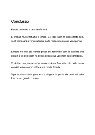 Conclusão
Perder peso não é uma tarefa fácil.
É preciso muito trabalho e tempo. Se você usar as dicas deste guia,
você começará a ver resultados muito mais cedo do que você pensa.
Embora no final das contas possa ser resumido com as calorias que
entram e as que saem há outras coisas que você tem que considerar.
Você tem que pensar sobre como você vai ficar ativo, de onde essas
calorias virão e como obter a sua mente focada.
Siga as dicas deste guia, e sua viagem da perda de peso vai estar
fora de um grande começo.
 