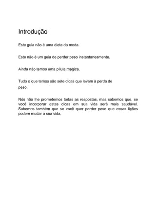 Introdução
Este guia não é uma dieta da moda.
Este não é um guia de perder peso instantaneamente.
Ainda não temos uma pílula mágica.
Tudo o que temos são sete dicas que levam à perda de
peso.
Nós não lhe prometemos todas as respostas, mas sabemos que, se
você incorporar estas dicas em sua vida será mais saudável.
Sabemos também que se você quer perder peso que essas lições
podem mudar a sua vida.
 