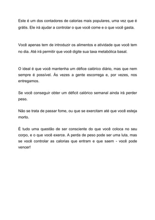 Este é um dos contadores de calorias mais populares, uma vez que é
grátis. Ele irá ajudar a controlar o que você come e o que você gasta.
Você apenas tem de introduzir os alimentos e atividade que você tem
no dia. Até irá permitir que você digite sua taxa metabólica basal.
O ideal é que você mantenha um défice calórico diário, mas que nem
sempre é possível. Às vezes a gente escorrega e, por vezes, nos
entregamos.
Se você conseguir obter um déficit calórico semanal ainda irá perder
peso.
Não se trata de passar fome, ou que se exercitam até que você esteja
morto.
É tudo uma questão de ser consciente do que você coloca no seu
corpo, e o que você exerce. A perda de peso pode ser uma luta, mas
se você controlar as calorias que entram e que saem - você pode
vencer!
 