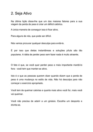 2. Seja Ativo
Na última lição disse-lhe que um dos maiores fatores para a sua
viagem da perda de peso é criar um déficit calórico.
A única maneira de conseguir isso é ficar ativo.
Para alguns de nós, que pode ser difícil.
Nós vamos procurar qualquer desculpa para evitá-lo.
É por isso que dietas instantâneas e soluções pílula são tão
populares. A idéia de perder peso sem fazer nada é muito atraente.
O fato é que, se você quer perder peso e mais importante mantê-lo
fora - você tem que manter-se ativo.
Isto é o que as pessoas querem dizer quando dizem que a perda de
peso é uma mudança no estilo de vida. Não há desculpa para não
começar o exercício apropriado.
Você tem de queimar calorias e quanto mais ativo você for, mais você
vai queimar.
Você não precisa de aderir a um ginásio. Escolha um desporto e
divirta-se.
 