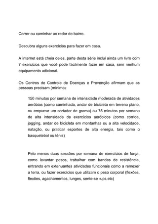 Correr ou caminhar ao redor do bairro.
Descubra alguns exercícios para fazer em casa.
A internet está cheia deles, parte desta série inclui ainda um livro com
7 exercicios que você pode facilmente fazer em casa, sem nenhum
equipamento adicional.
Os Centros de Controle de Doenças e Prevenção afirmam que as
pessoas precisam (mínimo):
150 minutos por semana de intensidade moderada de atividades
aeróbias (como caminhada, andar de bicicleta em terreno plano,
ou empurrar um cortador de grama) ou 75 minutos por semana
de alta intensidade de exercícios aeróbicos (como corrida,
jogging, andar de bicicleta em montanhas ou a alta velocidade,
natação, ou praticar esportes de alta energia, tais como o
basquetebol ou ténis)
Pelo menos duas sessões por semana de exercícios de força,
como levantar pesos, trabalhar com bandas de resistência,
entrando em extenuantes atividades funcionais como a remexer
a terra, ou fazer exercícios que utilizam o peso corporal (flexões,
flexões, agachamentos, lunges, sente-se -ups,etc)
 