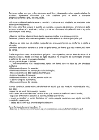 Devemos saber em que ordem devemos ensiná-lo, oferecendo muitas oportunidades de
sucesso. Apresente situações que são possíveis para o aluno e aumente
progressivamente o grau de dificuldade.
- Quando conhece imediatamente o resultado positivo de sua atividade, se interessa mais
em seguir colaborando.
Devemos dizer-lhe sempre o quanto se esforçou, o quanto já alcançou, animando-o pelo
sucesso já alcançado. Assim é possível que ele se interesse mais pela atividade e aguente
trabalhar por mais tempo.
- Quando participa ativamente da tarefa, aprende melhor e se esquece menos.
Devemos planejar atividades em que ele intervenha ou atue como sujeito principal.
- Quando se pede que ele realize muitas tarefas em pouco tempo, se confunde e rejeita a
situação.
Devemos selecionar as tarefas e dividi-las pelo tempo, de forma que não se confunda nem
se canse.
Cada etapa tem suas características próprias, mas é preciso prestar atenção especial a
alguns aspectos, desde o começo da ação educativa no programa de estimulação precoce
e ao longo de todo o processo educativo:
- A programação por objetivos;
- O desenvolvimento das capacidades, tendo em conta que se trata de um processo
evolutivo;
- O desenvolvimento da atenção;
- O desenvolvimento da percepção e discriminação;
- O desenvolvimento das habilidades manuais;
- A comunicação e linguagem;
- O desenvolvimento da leitura, escrita e cálculo;
- A educação para autonomia;
- O desenvolvimento de valores.
Vamos contribuir, deste modo, para formar um adulto que seja maduro, responsável e feliz,
que seja:
- capaz de se sentir bem consigo mesmo;
- disposto a sentir-se bem com os outros e a que os outros se sintam bem com ele;
- capaz de enfrentar os desafios e as dificuldades que vierem;
- pronto a resolver e tomar decisões por conta própria, contando com ajuda somente
quando for necessário;
- capaz de assumir sua própria responsabilidade.
Fonte: Fundação Iberoamericana Down 21
- See more at: http://www.movimentodown.org.br/educacao/dicas-para-pais/#sthash.dkoOZsmr.dpuf
 