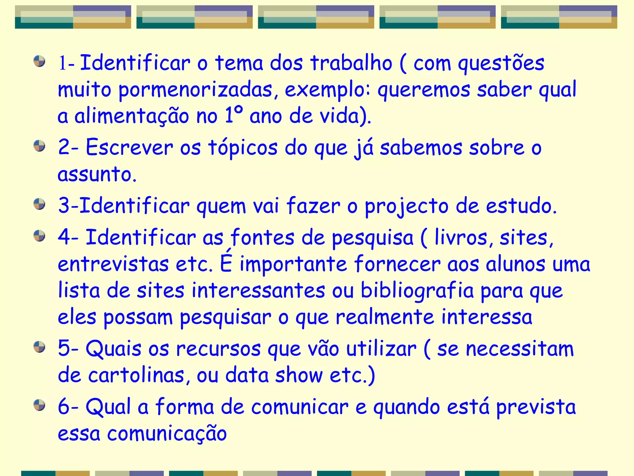1-  Identificar o tema dos trabalho ( com questões muito pormenorizadas, exemplo: queremos saber qual a alimentação no 1º ano de vida). 2- Escrever os tópicos do que já sabemos sobre o assunto.  3-Identificar quem vai fazer o projecto de estudo. 4- Identificar as fontes de pesquisa ( livros, sites, entrevistas etc. É importante fornecer aos alunos uma lista de sites interessantes ou bibliografia para que eles possam pesquisar o que realmente interessa  5- Quais os recursos que vão utilizar ( se necessitam de cartolinas, ou data show etc.) 6- Qual a forma de comunicar e quando está prevista essa comunicação 