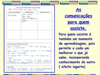 As comunicações para quem assiste. Para quem assiste é também um momento de aprendizagem, pois permite a cada um  melhorar o que já sabe, incorporando conhecimento do outro ( efeito iogurte) 