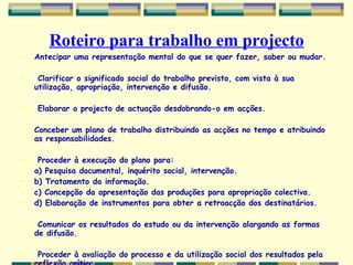 Roteiro para trabalho em projecto Antecipar uma representação mental do que se quer fazer, saber ou mudar. Clarificar o significado social do trabalho previsto, com vista à sua utilização, apropriação, intervenção e difusão. Elaborar o projecto de actuação desdobrando-o em acções. Conceber um plano de trabalho distribuindo as acções no tempo e atribuindo as responsabilidades. Proceder à execução do plano para: a) Pesquisa documental, inquérito social, intervenção. b) Tratamento da informação. c) Concepção da apresentação das produções para apropriação colectiva. d) Elaboração de instrumentos para obter a retroacção dos destinatários. Comunicar os resultados do estudo ou da intervenção alargando as formas de difusão. Proceder à avaliação do processo e da utilização social dos resultados pela reflexão crítica 